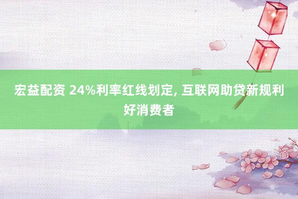 宏益配资 24%利率红线划定, 互联网助贷新规利好消费者