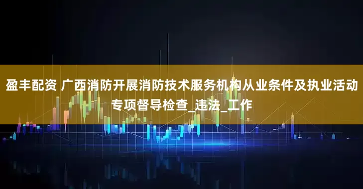 盈丰配资 广西消防开展消防技术服务机构从业条件及执业活动专项督导检查_违法_工作
