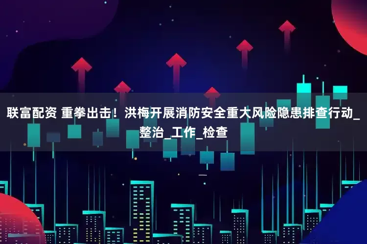 联富配资 重拳出击！洪梅开展消防安全重大风险隐患排查行动_整治_工作_检查