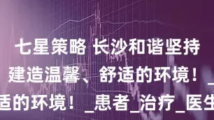 七星策略 长沙和谐坚持人文诊疗，建造温馨、舒适的环境！_患者_治疗_医生