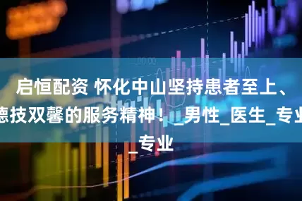 启恒配资 怀化中山坚持患者至上、德技双馨的服务精神！_男性_医生_专业