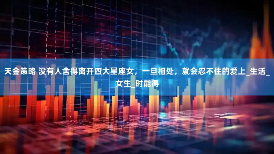 天金策略 没有人舍得离开四大星座女，一旦相处，就会忍不住的爱上_生活_女生_时能得