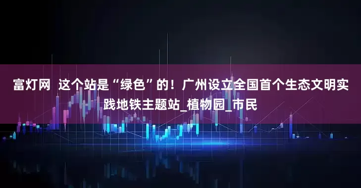 富灯网  这个站是“绿色”的！广州设立全国首个生态文明实践地铁主题站_植物园_市民