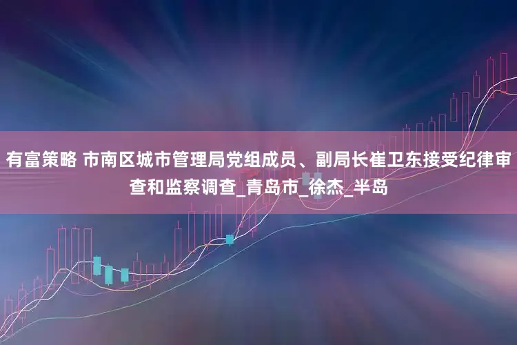 有富策略 市南区城市管理局党组成员、副局长崔卫东接受纪律审查和监察调查_青岛市_徐杰_半岛