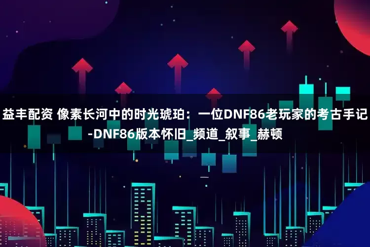 益丰配资 像素长河中的时光琥珀：一位DNF86老玩家的考古手记-DNF86版本怀旧_频道_叙事_赫顿