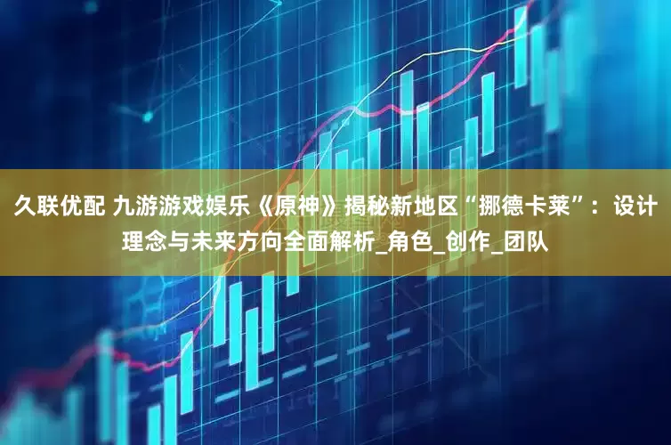 久联优配 九游游戏娱乐《原神》揭秘新地区“挪德卡莱”：设计理念与未来方向全面解析_角色_创作_团队