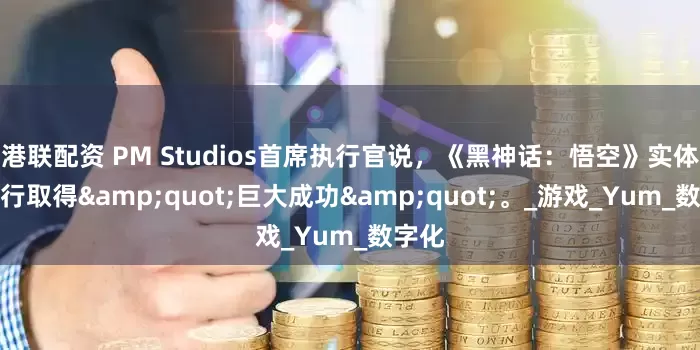 港联配资 PM Studios首席执行官说，《黑神话：悟空》实体版发行取得&quot;巨大成功&quot;。_游戏_Yum_数字化