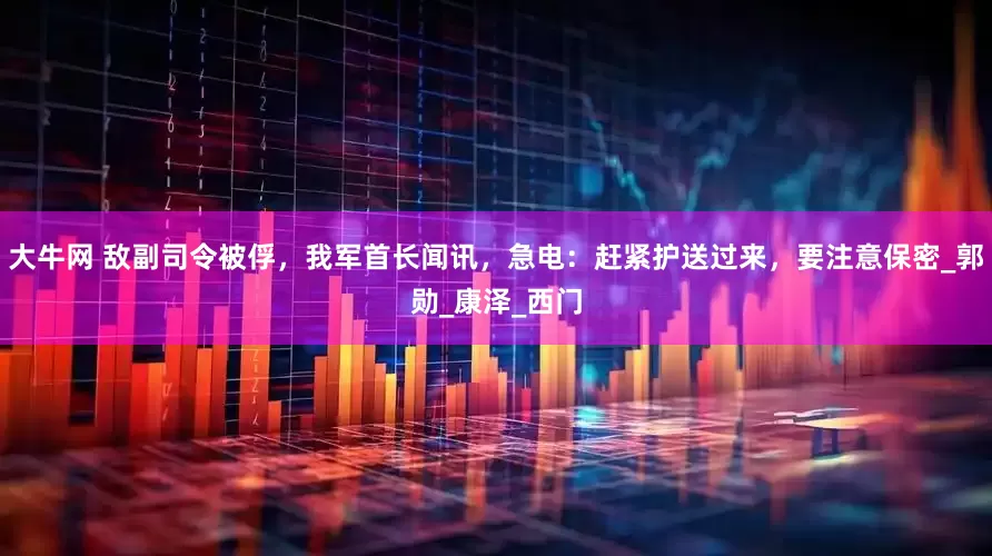 大牛网 敌副司令被俘，我军首长闻讯，急电：赶紧护送过来，要注意保密_郭勋_康泽_西门