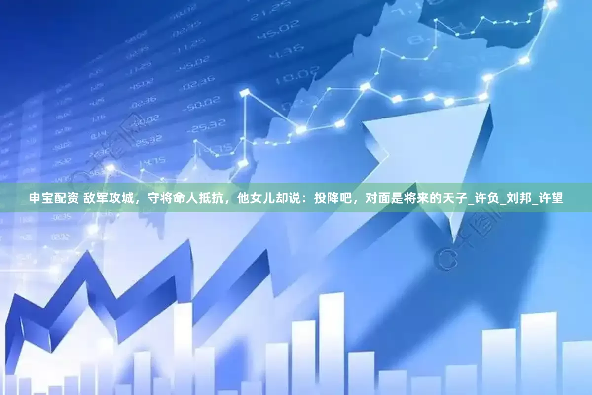 申宝配资 敌军攻城，守将命人抵抗，他女儿却说：投降吧，对面是将来的天子_许负_刘邦_许望