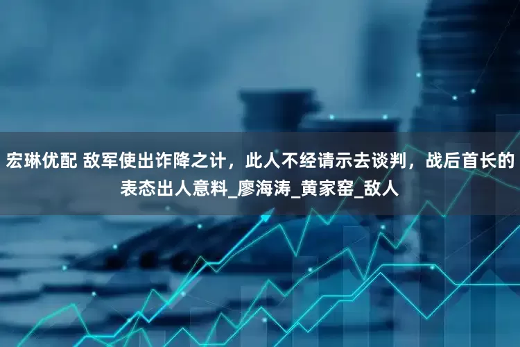 宏琳优配 敌军使出诈降之计，此人不经请示去谈判，战后首长的表态出人意料_廖海涛_黄家窑_敌人