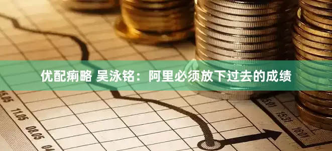 优配痢略 吴泳铭：阿里必须放下过去的成绩
