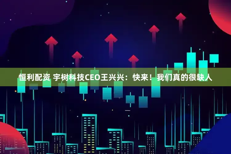 恒利配资 宇树科技CEO王兴兴：快来！我们真的很缺人