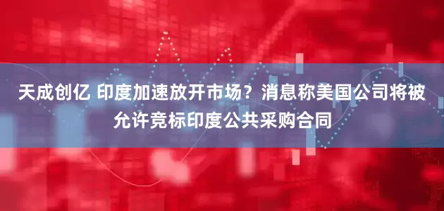 天成创亿 印度加速放开市场？消息称美国公司将被允许竞标印度公共采购合同
