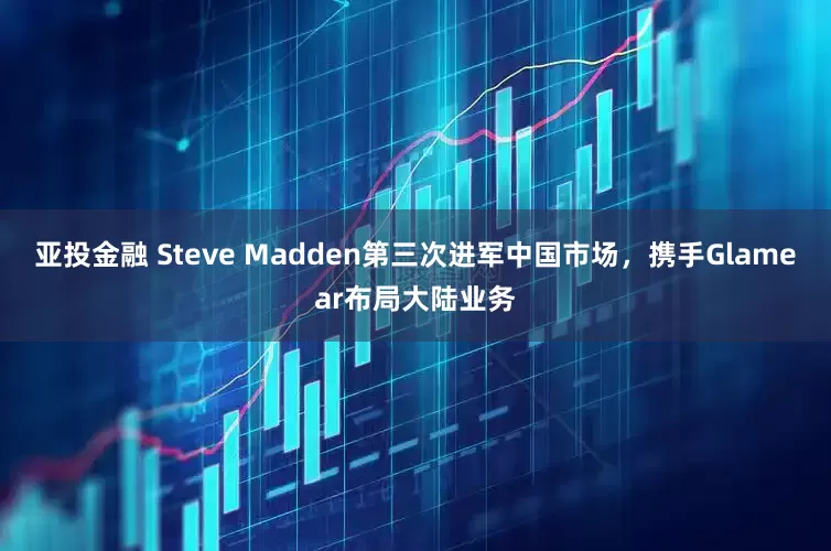 亚投金融 Steve Madden第三次进军中国市场，携手Glamear布局大陆业务