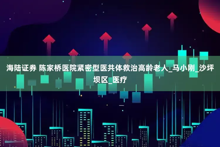 海陆证券 陈家桥医院紧密型医共体救治高龄老人_马小刚_沙坪坝区_医疗