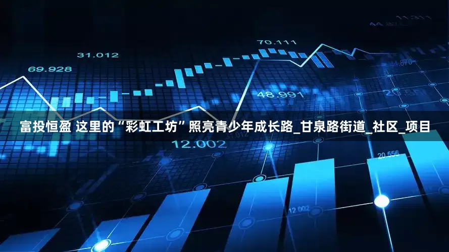 富投恒盈 这里的“彩虹工坊”照亮青少年成长路_甘泉路街道_社区_项目