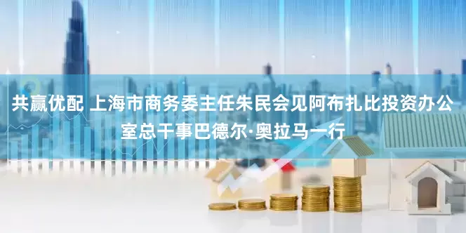 共赢优配 上海市商务委主任朱民会见阿布扎比投资办公室总干事巴德尔·奥拉马一行