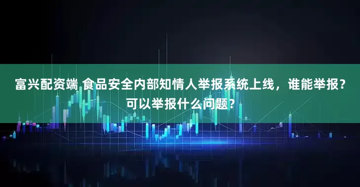 富兴配资端 食品安全内部知情人举报系统上线，谁能举报？可以举报什么问题？