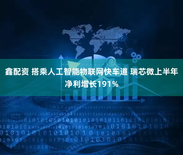鑫配资 搭乘人工智能物联网快车道 瑞芯微上半年净利增长191%