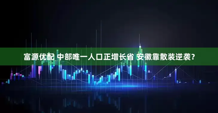 富源优配 中部唯一人口正增长省 安徽靠散装逆袭？