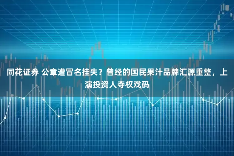 同花证券 公章遭冒名挂失？曾经的国民果汁品牌汇源重整，上演投资人夺权戏码