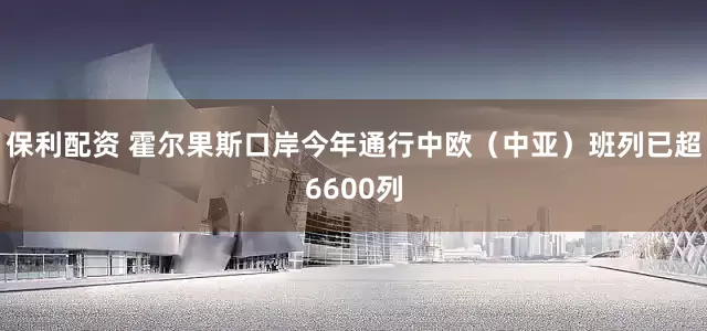 保利配资 霍尔果斯口岸今年通行中欧（中亚）班列已超6600列
