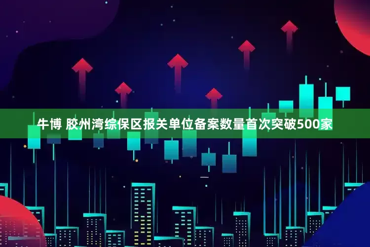 牛博 胶州湾综保区报关单位备案数量首次突破500家