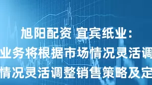 旭阳配资 宜宾纸业：公司造纸业务将根据市场情况灵活调整销售策略及定价