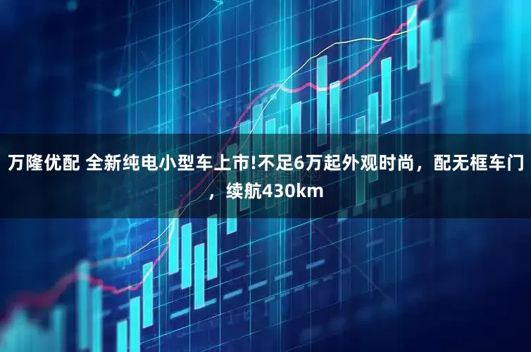 万隆优配 全新纯电小型车上市!不足6万起外观时尚，配无框车门，续航430km