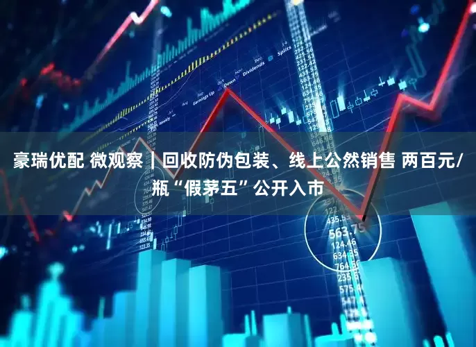 豪瑞优配 微观察｜回收防伪包装、线上公然销售 两百元/瓶“假茅五”公开入市